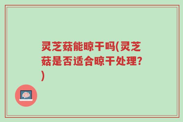 灵芝菇能晾干吗(灵芝菇是否适合晾干处理？)-第1张图片-超越