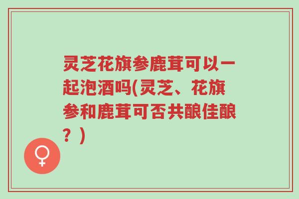 灵芝花旗参鹿茸可以一起泡酒吗(灵芝、花旗参和鹿茸可否共酿佳酿?)-第1张图片-超越 灵芝花旗参鹿茸可以一起泡酒吗(灵芝、花旗参和鹿茸可否共酿佳酿?)-第1张图片-超越
