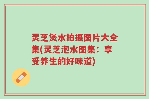 灵芝煲水拍摄图片大全集(灵芝泡水图集:享受养生的好味道)-第1张图片-超越 灵芝煲水拍摄图片大全集(灵芝泡水图集:享受养生的好味道)-第1张图片-超越