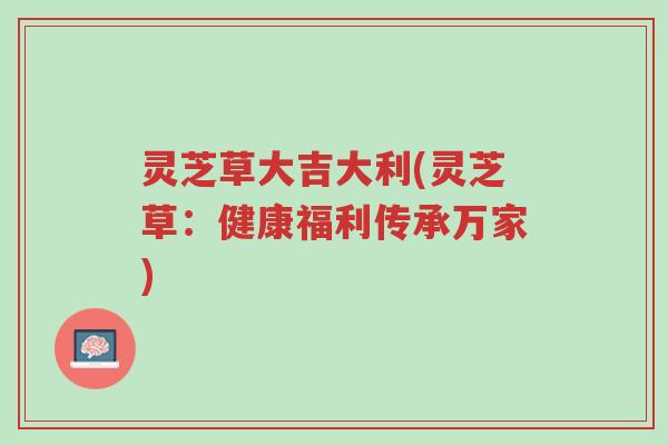 灵芝草大吉大利(灵芝草:健康福利传承万家)-第1张图片-超越 灵芝草大吉大利(灵芝草:健康福利传承万家)-第1张图片-超越
