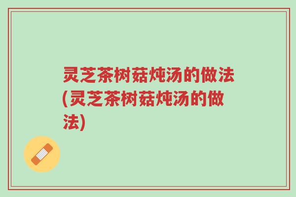 灵芝茶树菇炖汤的做法(灵芝茶树菇炖汤的做法)-第1张图片-超越 灵芝茶树菇炖汤的做法(灵芝茶树菇炖汤的做法)-第1张图片-超越