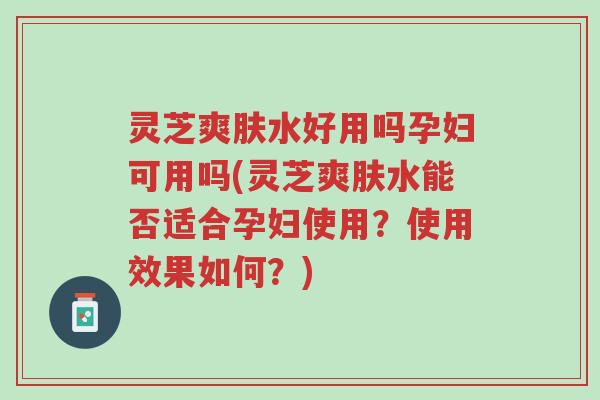 灵芝爽肤水好用吗孕妇可用吗(灵芝爽肤水能否适合孕妇使用?使用效果如何?)-第1张图片-超越 灵芝爽肤水好用吗孕妇可用吗(灵芝爽肤水能否适合孕妇使用?使用效果如何?)-第1张图片-超越
