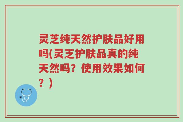 灵芝纯天然护肤品好用吗(灵芝护肤品真的纯天然吗？使用效果如何？)-第1张图片-超越