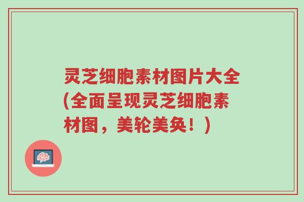 灵芝细胞素材图片大全(全面呈现灵芝细胞素材图，美轮美奂！)-第1张图片-超越