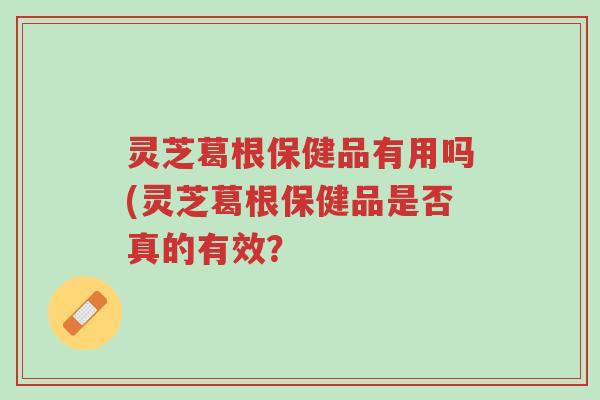 灵芝葛根保健品有用吗(灵芝葛根保健品是否真的有效?-第1张图片-超越 灵芝葛根保健品有用吗(灵芝葛根保健品是否真的有效?-第1张图片-超越