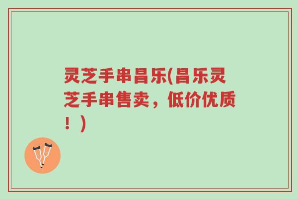 灵芝手串昌乐(昌乐灵芝手串售卖，低价优质！)-第1张图片-超越