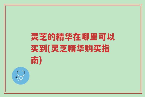 灵芝的精华在哪里可以买到(灵芝精华购买指南)-第1张图片-超越