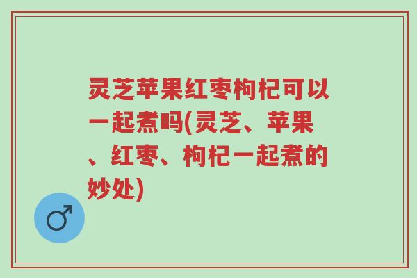 灵芝苹果红枣枸杞可以一起煮吗(灵芝、苹果、红枣、枸杞一起煮的妙处)-第1张图片-超越 灵芝苹果红枣枸杞可以一起煮吗(灵芝、苹果、红枣、枸杞一起煮的妙处)-第1张图片-超越