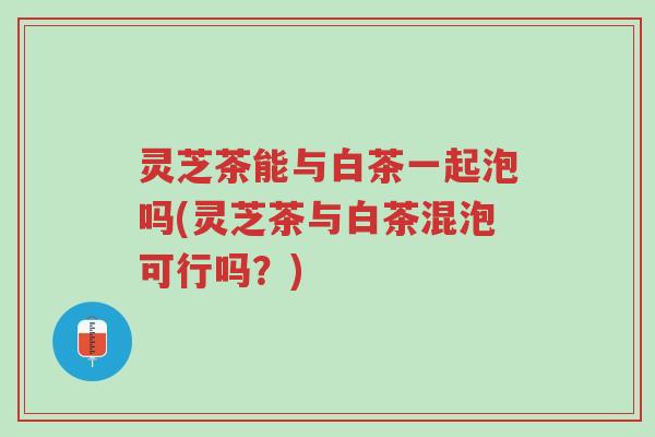 灵芝茶能与白茶一起泡吗(灵芝茶与白茶混泡可行吗？)-第1张图片-超越