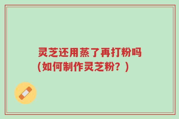 灵芝还用蒸了再打粉吗(如何制作灵芝粉?)-第1张图片-超越 灵芝还用蒸了再打粉吗(如何制作灵芝粉?)-第1张图片-超越