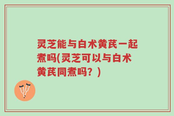 灵芝能与白术黄芪一起煮吗(灵芝可以与白术黄芪同煮吗?)-第1张图片-超越 灵芝能与白术黄芪一起煮吗(灵芝可以与白术黄芪同煮吗?)-第1张图片-超越