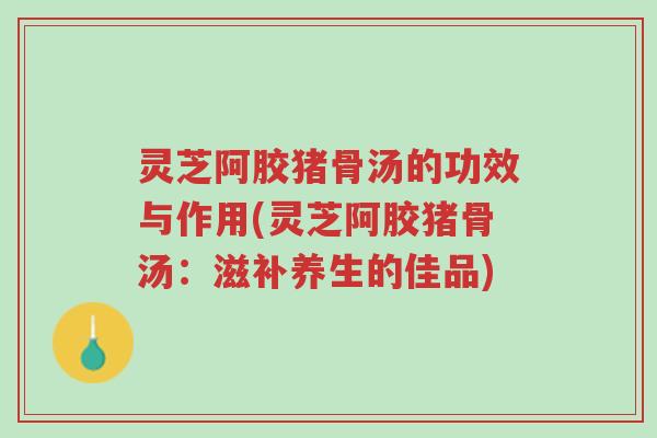 灵芝阿胶猪骨汤的功效与作用(灵芝阿胶猪骨汤:滋补养生的佳品)-第1张图片-超越 灵芝阿胶猪骨汤的功效与作用(灵芝阿胶猪骨汤:滋补养生的佳品)-第1张图片-超越