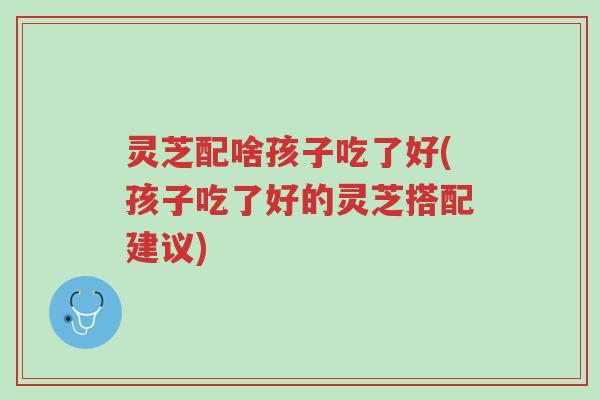 灵芝配啥孩子吃了好(孩子吃了好的灵芝搭配建议)-第1张图片-超越