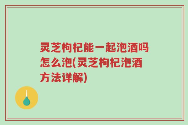 灵芝枸杞能一起泡酒吗怎么泡(灵芝枸杞泡酒方法详解)-第1张图片-超越