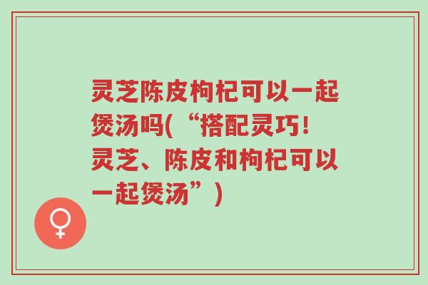 灵芝陈皮枸杞可以一起煲汤吗(“搭配灵巧！灵芝、陈皮和枸杞可以一起煲汤”)-第1张图片-超越