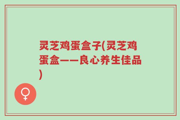 灵芝鸡蛋盒子(灵芝鸡蛋盒——良心养生佳品)-第1张图片-超越 灵芝鸡蛋盒子(灵芝鸡蛋盒——良心养生佳品)-第1张图片-超越