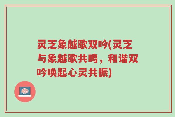 灵芝象越歌双吟(灵芝与象越歌共鸣,和谐双吟唤起心灵共振)-第1张图片-超越 灵芝象越歌双吟(灵芝与象越歌共鸣,和谐双吟唤起心灵共振)-第1张图片-超越