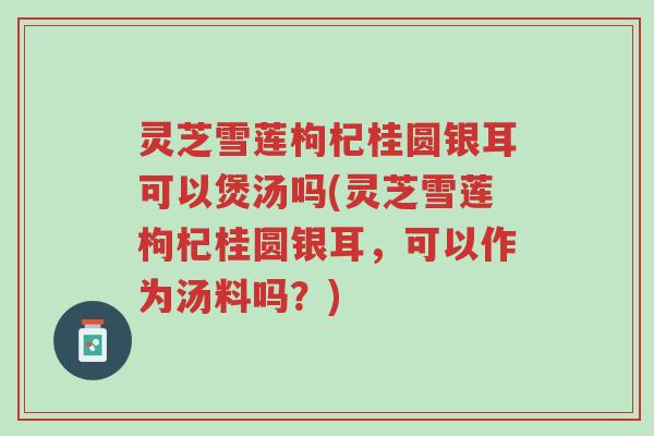 灵芝雪莲枸杞桂圆银耳可以煲汤吗(灵芝雪莲枸杞桂圆银耳，可以作为汤料吗？)-第1张图片-超越