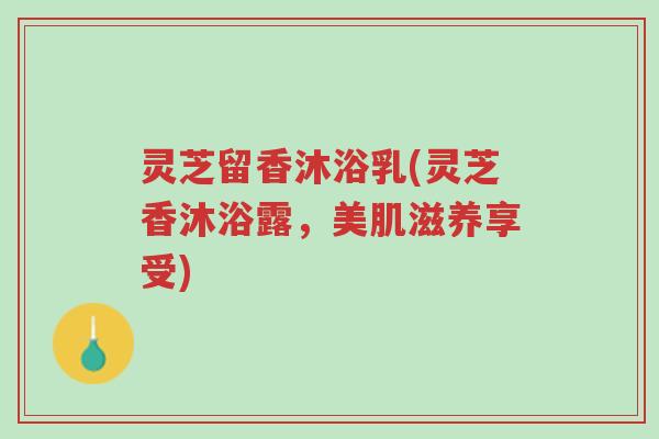 灵芝留香沐浴乳(灵芝香沐浴露,美肌滋养享受)-第1张图片-超越 灵芝留香沐浴乳(灵芝香沐浴露,美肌滋养享受)-第1张图片-超越