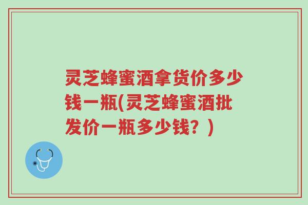 灵芝蜂蜜酒拿货价多少钱一瓶(灵芝蜂蜜酒批发价一瓶多少钱?)-第1张图片-超越 灵芝蜂蜜酒拿货价多少钱一瓶(灵芝蜂蜜酒批发价一瓶多少钱?)-第1张图片-超越
