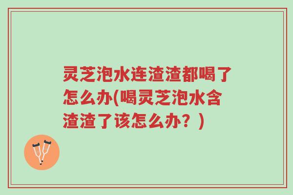 灵芝泡水连渣渣都喝了怎么办(喝灵芝泡水含渣渣了该怎么办?)-第1张图片-超越 灵芝泡水连渣渣都喝了怎么办(喝灵芝泡水含渣渣了该怎么办?)-第1张图片-超越