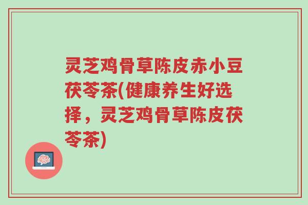 灵芝鸡骨草陈皮赤小豆茯苓茶(健康养生好选择,灵芝鸡骨草陈皮茯苓茶)-第1张图片-超越 灵芝鸡骨草陈皮赤小豆茯苓茶(健康养生好选择,灵芝鸡骨草陈皮茯苓茶)-第1张图片-超越