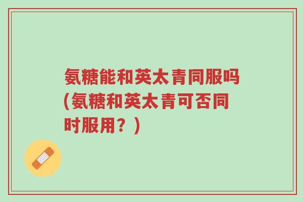 氨糖能和英太青同服吗(氨糖和英太青可否同时服用?)-第1张图片-超越 氨糖能和英太青同服吗(氨糖和英太青可否同时服用?)-第1张图片-超越