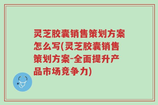 灵芝胶囊销售策划方案怎么写(灵芝胶囊销售策划方案-全面提升产品市场竞争力)-第1张图片-超越 灵芝胶囊销售策划方案怎么写(灵芝胶囊销售策划方案-全面提升产品市场竞争力)-第1张图片-超越
