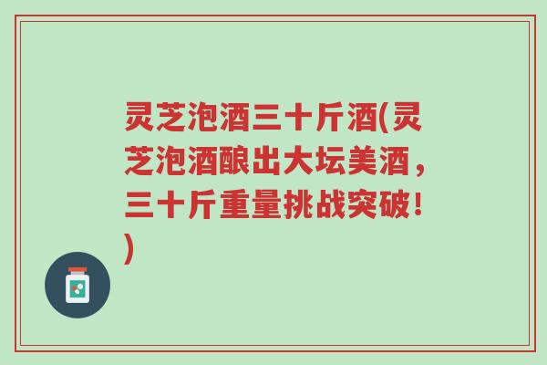 灵芝泡酒三十斤酒(灵芝泡酒酿出大坛美酒，三十斤重量挑战突破！)-第1张图片-超越