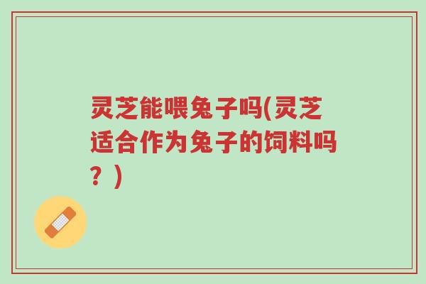 灵芝能喂兔子吗(灵芝适合作为兔子的饲料吗?)-第1张图片-超越 灵芝能喂兔子吗(灵芝适合作为兔子的饲料吗?)-第1张图片-超越