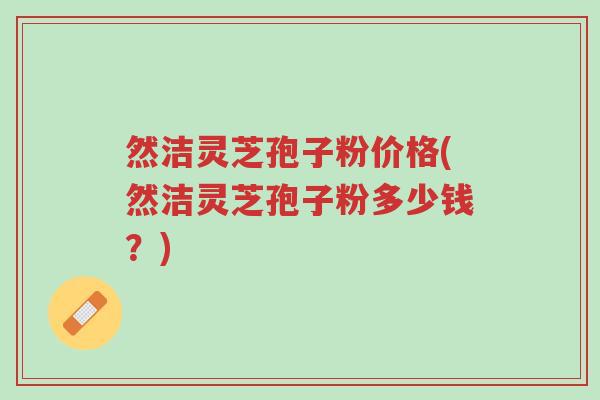 然洁灵芝孢子粉价格(然洁灵芝孢子粉多少钱?)-第1张图片-超越 然洁灵芝孢子粉价格(然洁灵芝孢子粉多少钱?)-第1张图片-超越