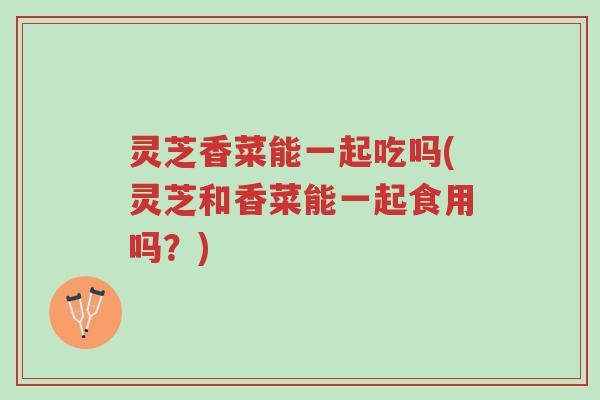 灵芝香菜能一起吃吗(灵芝和香菜能一起食用吗?)-第1张图片-超越 灵芝香菜能一起吃吗(灵芝和香菜能一起食用吗?)-第1张图片-超越