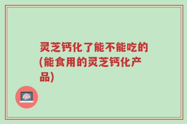 灵芝钙化了能不能吃的(能食用的灵芝钙化产品)-第1张图片-超越 灵芝钙化了能不能吃的(能食用的灵芝钙化产品)-第1张图片-超越
