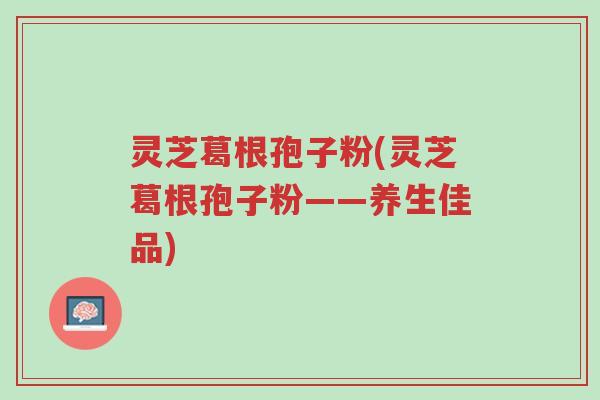 灵芝葛根孢子粉(灵芝葛根孢子粉——养生佳品)-第1张图片-超越 灵芝葛根孢子粉(灵芝葛根孢子粉——养生佳品)-第1张图片-超越