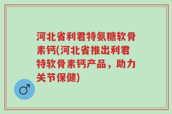 河北省利君特氨糖软骨素钙(河北省推出利君特软骨素钙产品,助力关节保健)-第1张图片-超越 河北省利君特氨糖软骨素钙(河北省推出利君特软骨素钙产品,助力关节保健)-第1张图片-超越