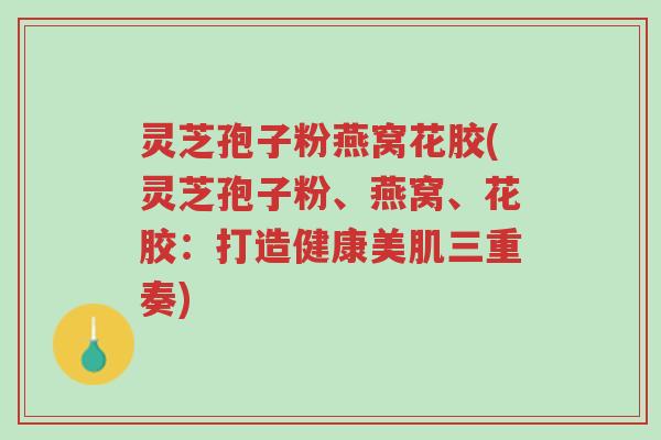 灵芝孢子粉燕窝花胶(灵芝孢子粉、燕窝、花胶：打造健康美肌三重奏)-第1张图片-超越