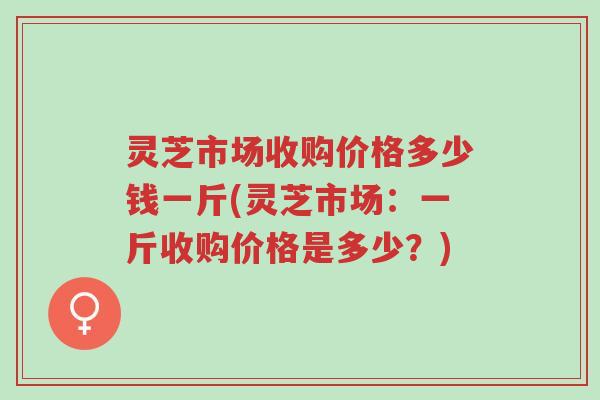 灵芝市场收购价格多少钱一斤(灵芝市场：一斤收购价格是多少？)-第1张图片-超越