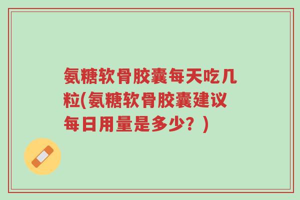 氨糖软骨胶囊每天吃几粒(氨糖软骨胶囊建议每日用量是多少？)-第1张图片-超越