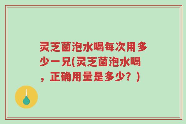 灵芝菌泡水喝每次用多少一兄(灵芝菌泡水喝，正确用量是多少？)-第1张图片-超越