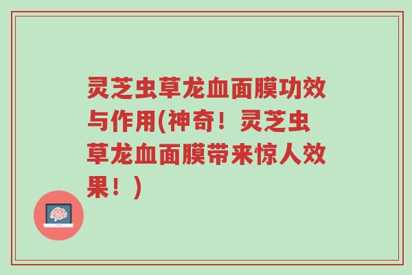 灵芝虫草龙血面膜功效与作用(神奇!灵芝虫草龙血面膜带来惊人效果!)-第1张图片-超越 灵芝虫草龙血面膜功效与作用(神奇!灵芝虫草龙血面膜带来惊人效果!)-第1张图片-超越