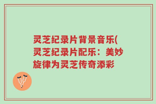 灵芝纪录片背景音乐(灵芝纪录片配乐:美妙旋律为灵芝传奇添彩-第1张图片-超越 灵芝纪录片背景音乐(灵芝纪录片配乐:美妙旋律为灵芝传奇添彩-第1张图片-超越
