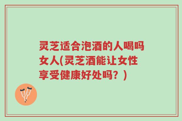 灵芝适合泡酒的人喝吗女人(灵芝酒能让女性享受健康好处吗?)-第1张图片-超越 灵芝适合泡酒的人喝吗女人(灵芝酒能让女性享受健康好处吗?)-第1张图片-超越