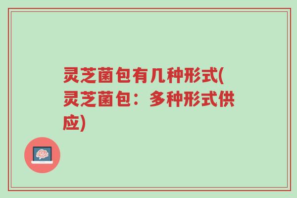 灵芝菌包有几种形式(灵芝菌包：多种形式供应)-第1张图片-超越