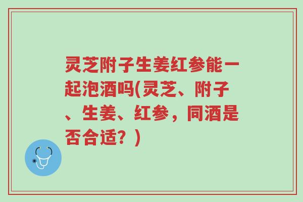 灵芝附子生姜红参能一起泡酒吗(灵芝、附子、生姜、红参,同酒是否合适?)-第1张图片-超越 灵芝附子生姜红参能一起泡酒吗(灵芝、附子、生姜、红参,同酒是否合适?)-第1张图片-超越