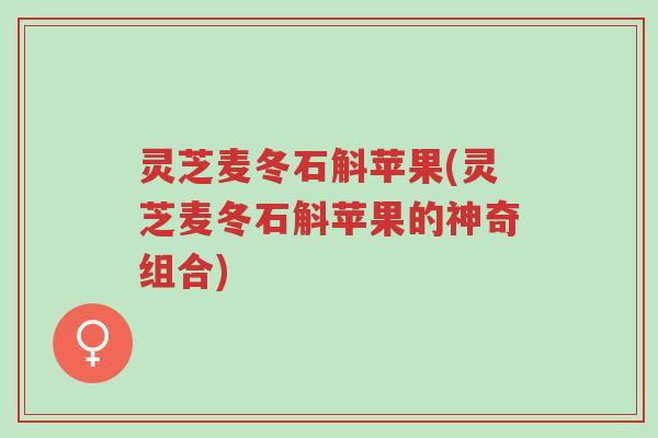 灵芝麦冬石斛苹果(灵芝麦冬石斛苹果的神奇组合)-第1张图片-超越 灵芝麦冬石斛苹果(灵芝麦冬石斛苹果的神奇组合)-第1张图片-超越