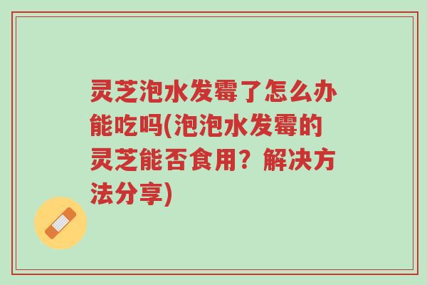 灵芝泡水发霉了怎么办能吃吗(泡泡水发霉的灵芝能否食用?解决方法分享)-第1张图片-超越 灵芝泡水发霉了怎么办能吃吗(泡泡水发霉的灵芝能否食用?解决方法分享)-第1张图片-超越