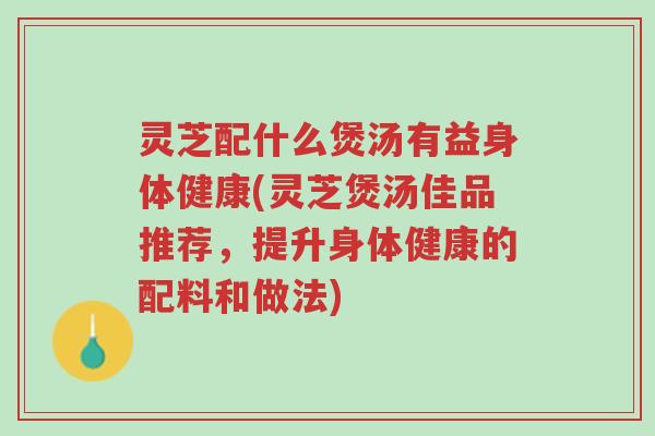 灵芝配什么煲汤有益身体健康(灵芝煲汤佳品推荐，提升身体健康的配料和做法)-第1张图片-超越