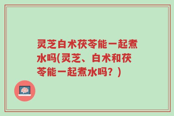 灵芝白术茯苓能一起煮水吗(灵芝、白术和茯苓能一起煮水吗?)-第1张图片-超越 灵芝白术茯苓能一起煮水吗(灵芝、白术和茯苓能一起煮水吗?)-第1张图片-超越