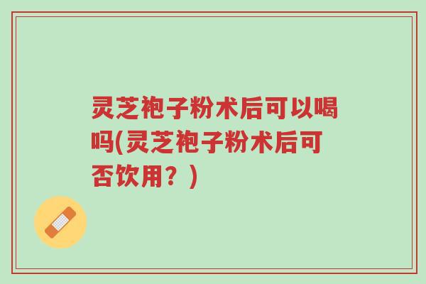 灵芝袍子粉术后可以喝吗(灵芝袍子粉术后可否饮用?)-第1张图片-超越 灵芝袍子粉术后可以喝吗(灵芝袍子粉术后可否饮用?)-第1张图片-超越