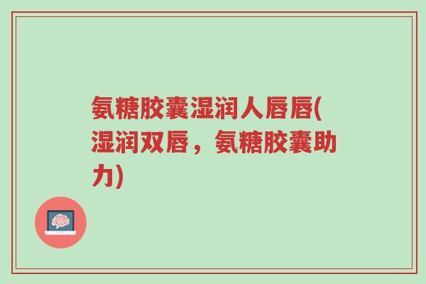 氨糖胶囊湿润人唇唇(湿润双唇,氨糖胶囊助力)-第1张图片-超越 氨糖胶囊湿润人唇唇(湿润双唇,氨糖胶囊助力)-第1张图片-超越